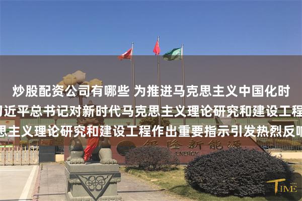 炒股配资公司有哪些 为推进马克思主义中国化时代化作出更大贡献——习近平总书记对新时代马克思主义理论研究和建设工程作出重要指示引发热烈反响
