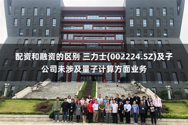 配资和融资的区别 三力士(002224.SZ)及子公司未涉及量子计算方面业务