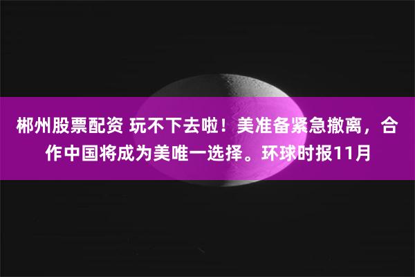 郴州股票配资 玩不下去啦！美准备紧急撤离，合作中国将成为美唯一选择。环球时报11月