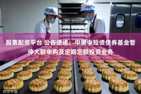 股票配资平台 公告速递：中银中短债债券基金暂停大额申购及定期定额投资业务