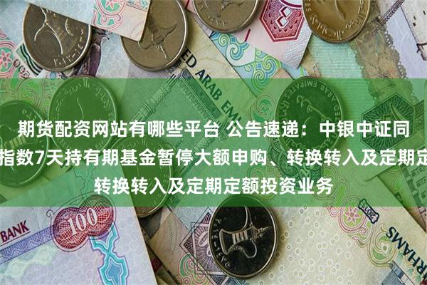 期货配资网站有哪些平台 公告速递：中银中证同业存单AAA指数7天持有期基金暂停大额申购、转换转入及定期定额投资业务