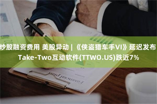 炒股融资费用 美股异动 | 《侠盗猎车手VI》延迟发布 Take-Two互动软件(TTWO.US)跌近7%