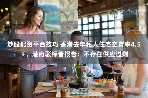 炒股配资平台技巧 香港去年私人住宅空置率4.5%，港府驳标普报告：不存在供应过剩