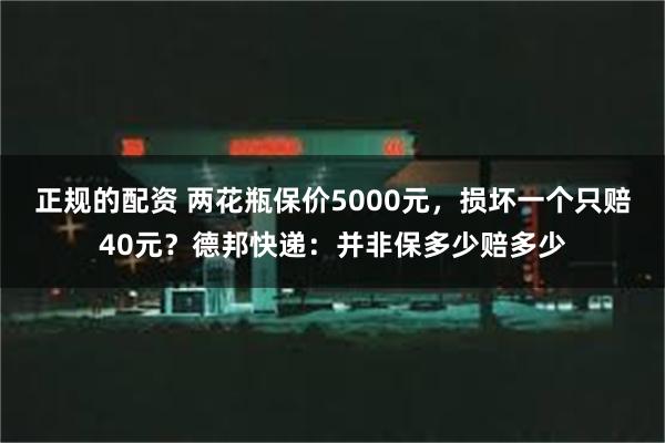 正规的配资 两花瓶保价5000元，损坏一个只赔40元？德邦快递：并非保多少赔多少