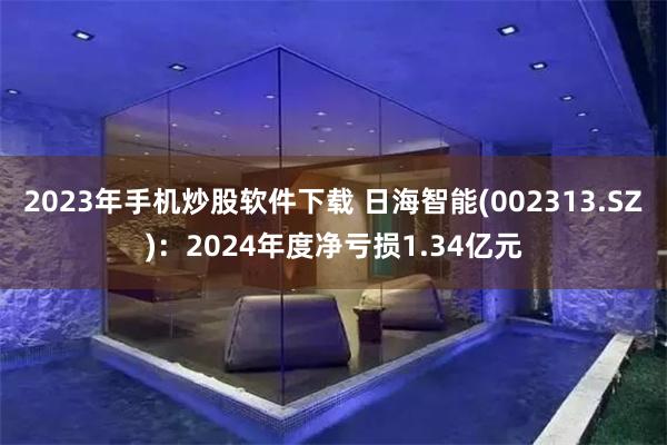 2023年手机炒股软件下载 日海智能(002313.SZ)：2024年度净亏损1.34亿元