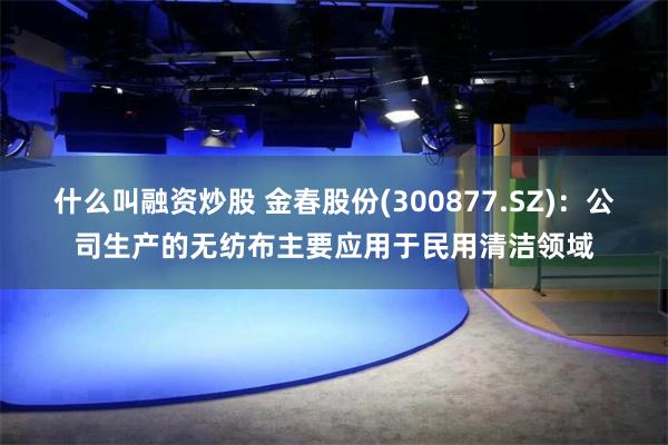 什么叫融资炒股 金春股份(300877.SZ)：公司生产的无纺布主要应用于民用清洁领域