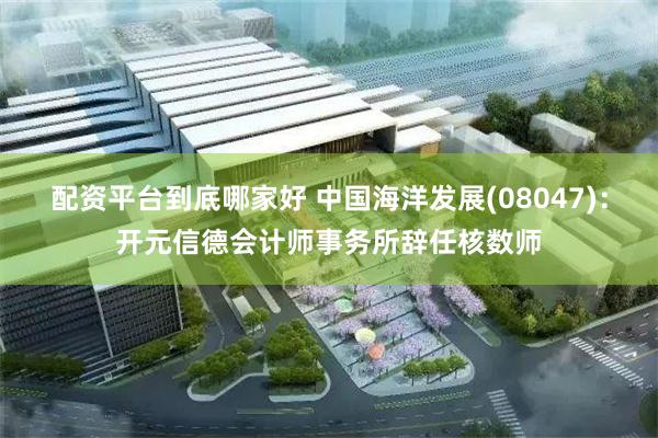配资平台到底哪家好 中国海洋发展(08047)：开元信德会计师事务所辞任核数师