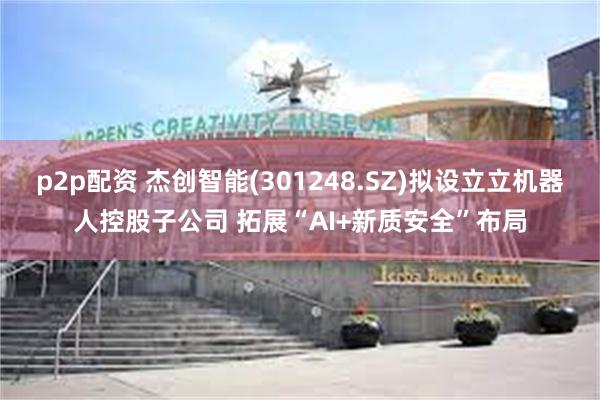 p2p配资 杰创智能(301248.SZ)拟设立立机器人控股子公司 拓展“AI+新质安全”布局