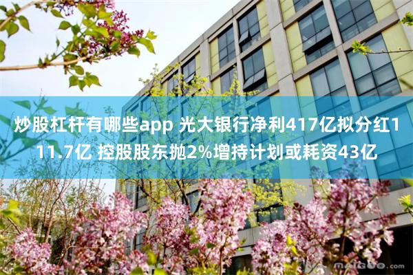 炒股杠杆有哪些app 光大银行净利417亿拟分红111.7亿 控股股东抛2%增持计划或耗资43亿