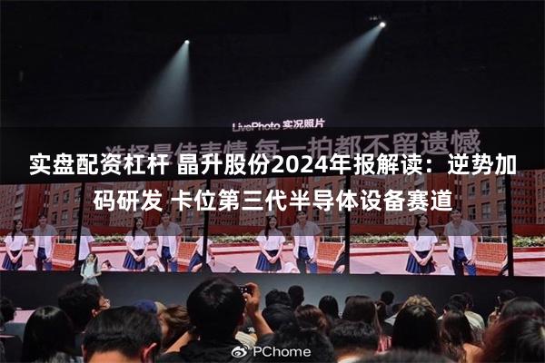 实盘配资杠杆 晶升股份2024年报解读：逆势加码研发 卡位第三代半导体设备赛道