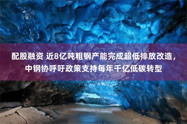 配股融资 近8亿吨粗钢产能完成超低排放改造，中钢协呼吁政策支持每年千亿低碳转型