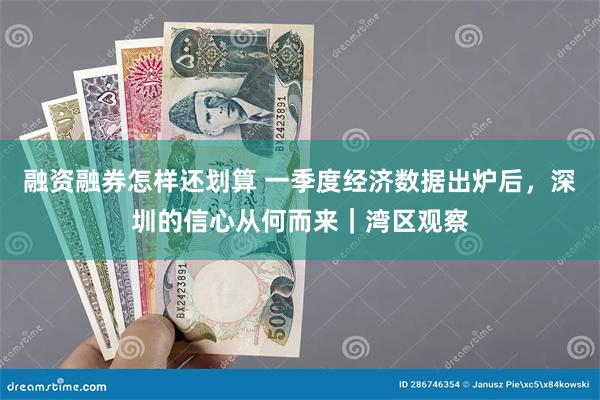 融资融券怎样还划算 一季度经济数据出炉后，深圳的信心从何而来｜湾区观察