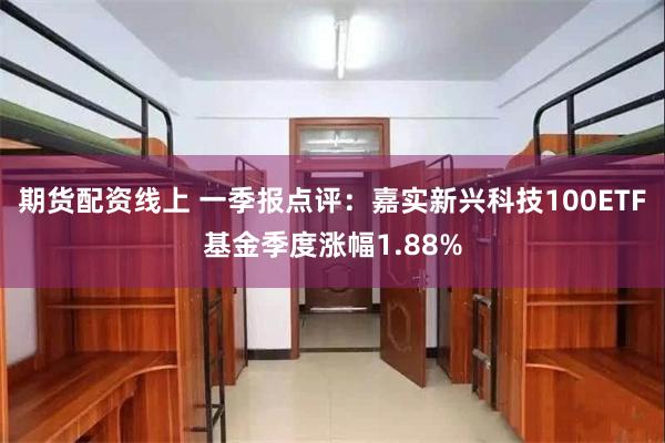期货配资线上 一季报点评：嘉实新兴科技100ETF基金季度涨幅1.88%