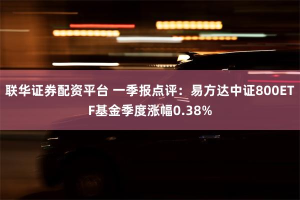 联华证券配资平台 一季报点评：易方达中证800ETF基金季度涨幅0.38%