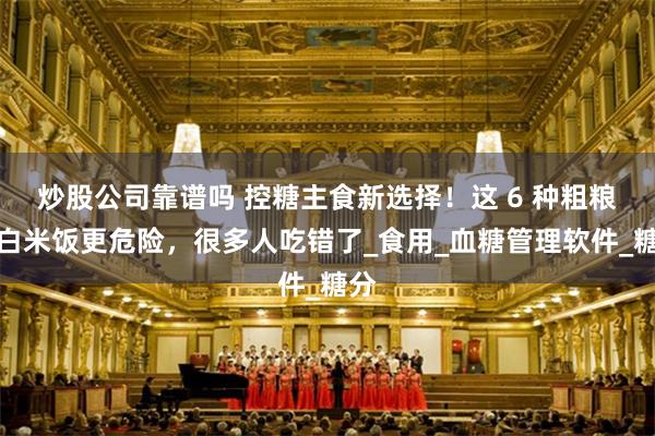 炒股公司靠谱吗 控糖主食新选择！这 6 种粗粮比白米饭更危险，很多人吃错了_食用_血糖管理软件_糖分