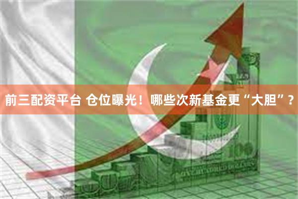 前三配资平台 仓位曝光！哪些次新基金更“大胆”？