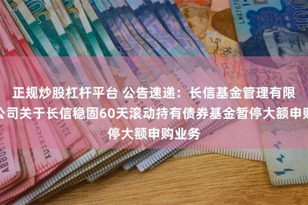 正规炒股杠杆平台 公告速递：长信基金管理有限责任公司关于长信稳固60天滚动持有债券基金暂停大额申购业务