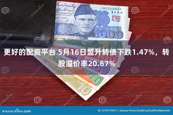 更好的配资平台 5月16日盟升转债下跌1.47%，转股溢价率20.67%