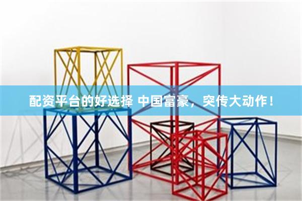 配资平台的好选择 中国富豪，突传大动作！