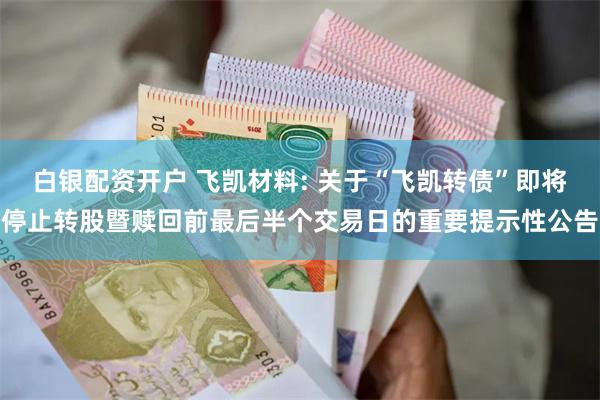 白银配资开户 飞凯材料: 关于“飞凯转债”即将停止转股暨赎回前最后半个交易日的重要提示性公告