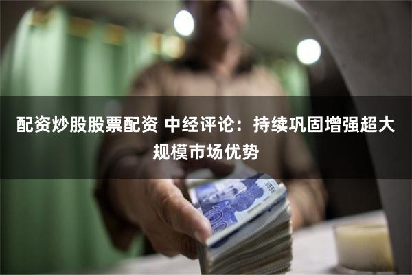 配资炒股股票配资 中经评论：持续巩固增强超大规模市场优势
