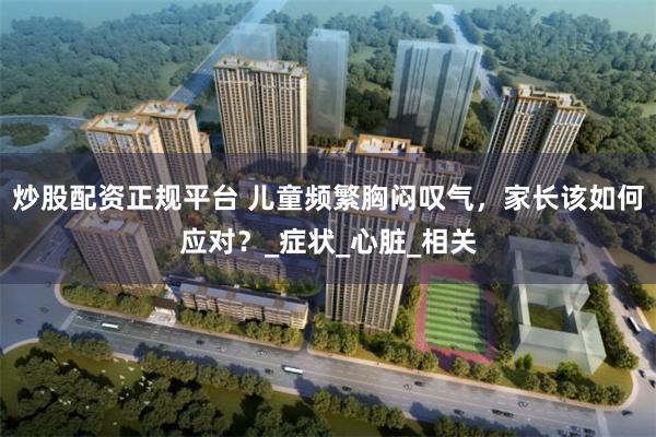 炒股配资正规平台 儿童频繁胸闷叹气，家长该如何应对？_症状_心脏_相关