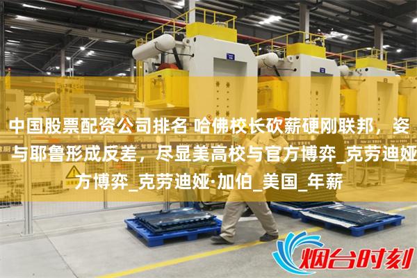 中国股票配资公司排名 哈佛校长砍薪硬刚联邦，姿态强硬保校颜面，与耶鲁形成反差，尽显美高校与官方博弈_克劳迪娅·加伯_美国_年薪