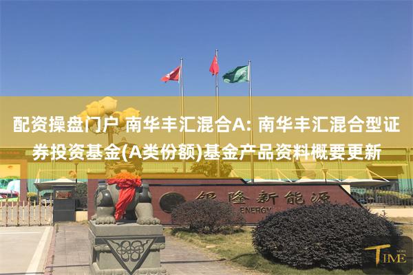 配资操盘门户 南华丰汇混合A: 南华丰汇混合型证券投资基金(A类份额)基金产品资料概要更新