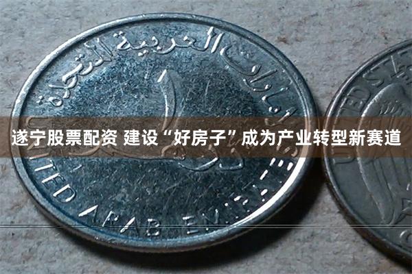遂宁股票配资 建设“好房子”成为产业转型新赛道