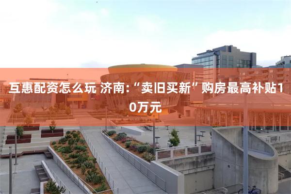 互惠配资怎么玩 济南:“卖旧买新”购房最高补贴10万元