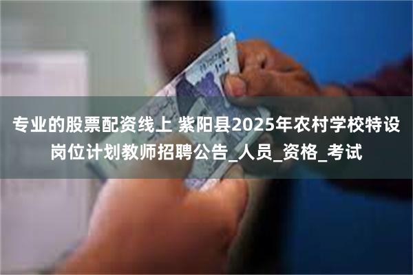 专业的股票配资线上 紫阳县2025年农村学校特设岗位计划教师招聘公告_人员_资格_考试