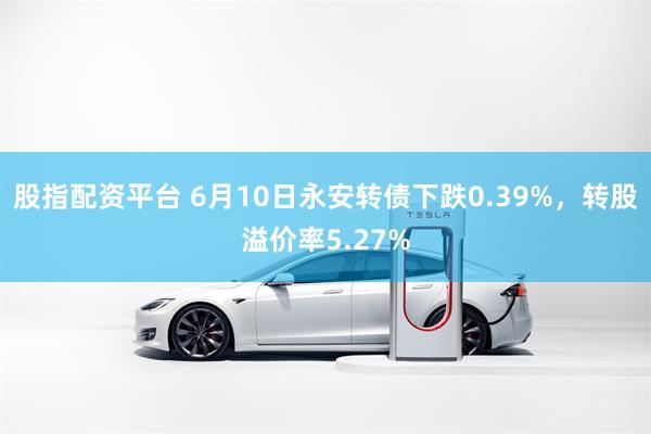 股指配资平台 6月10日永安转债下跌0.39%，转股溢价率5.27%