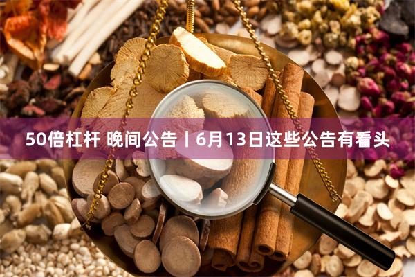 50倍杠杆 晚间公告丨6月13日这些公告有看头