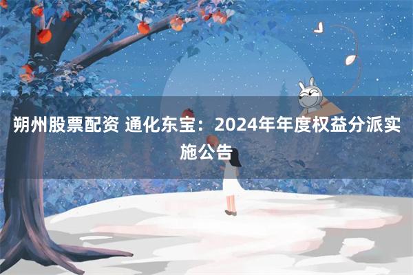 朔州股票配资 通化东宝：2024年年度权益分派实施公告