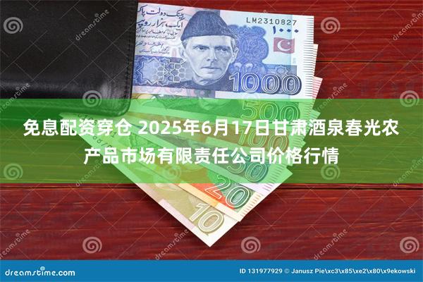 免息配资穿仓 2025年6月17日甘肃酒泉春光农产品市场有限责任公司价格行情