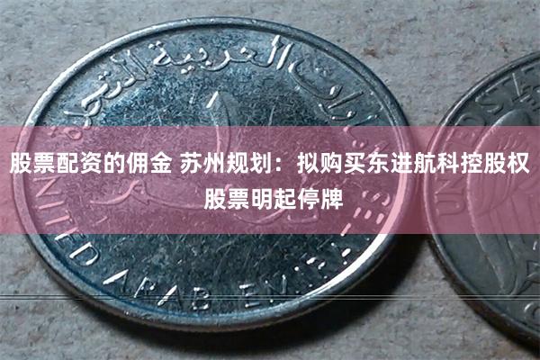 股票配资的佣金 苏州规划：拟购买东进航科控股权 股票明起停牌