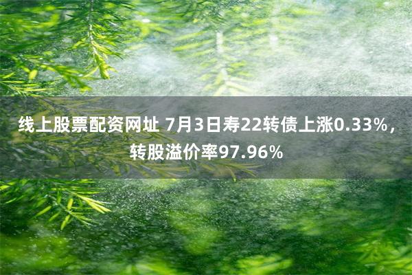 线上股票配资网址 7月3日寿22转债上涨0.33%，转股溢价率97.96%