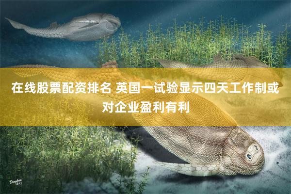 在线股票配资排名 英国一试验显示四天工作制或对企业盈利有利