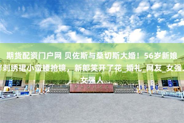 期货配资门户网 贝佐斯与桑切斯大婚！56岁新娘穿刺绣裙小蛮腰抢镜，新郎笑开了花_婚礼_网友_女强人