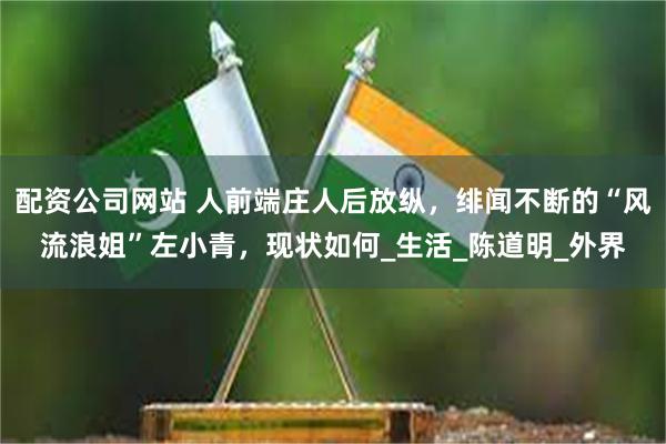 配资公司网站 人前端庄人后放纵，绯闻不断的“风流浪姐”左小青，现状如何_生活_陈道明_外界