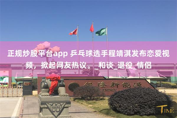 正规炒股平台app 乒乓球选手程靖淇发布恋爱视频，掀起网友热议。_和谈_退役_情侣