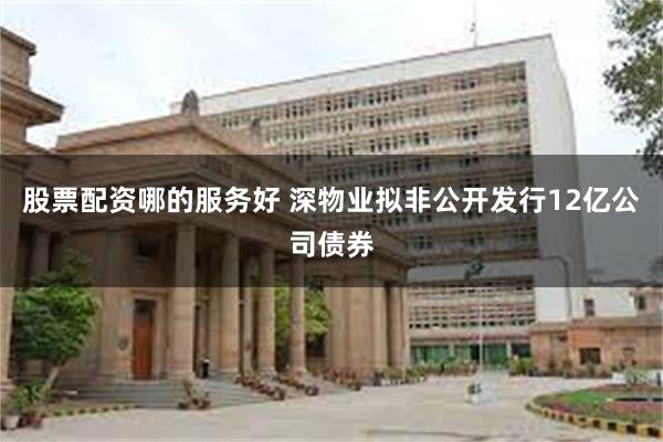 股票配资哪的服务好 深物业拟非公开发行12亿公司债券