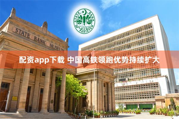 配资app下载 中国高铁领跑优势持续扩大