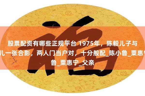 股票配资有哪些正规平台 1975年，陈毅儿子与粟裕女儿一张合影，两人门当户对，十分般配_陈小鲁_粟惠宁_父亲