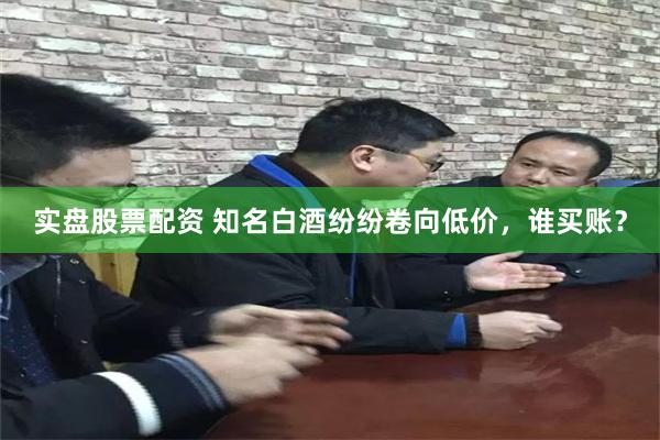 实盘股票配资 知名白酒纷纷卷向低价，谁买账？