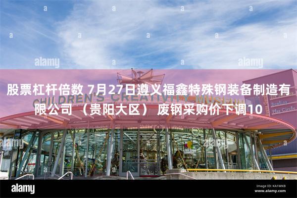股票杠杆倍数 7月27日遵义福鑫特殊钢装备制造有限公司 （贵阳大区） 废钢采购价下调10