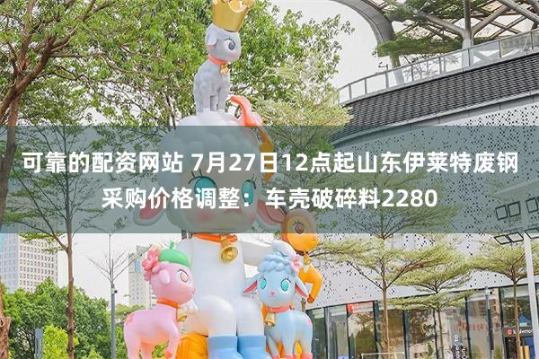 可靠的配资网站 7月27日12点起山东伊莱特废钢采购价格调整：车壳破碎料2280