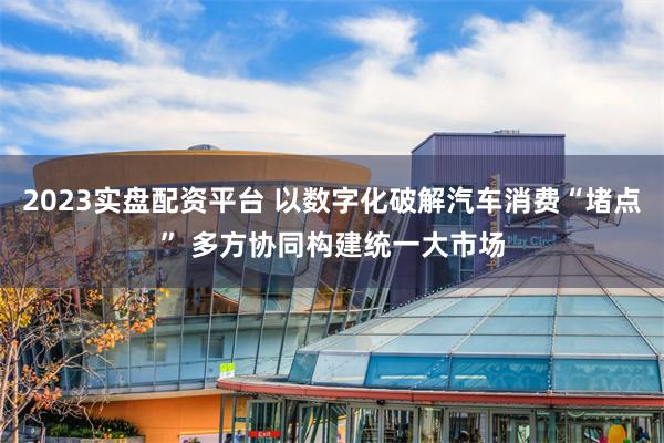 2023实盘配资平台 以数字化破解汽车消费“堵点” 多方协同构建统一大市场