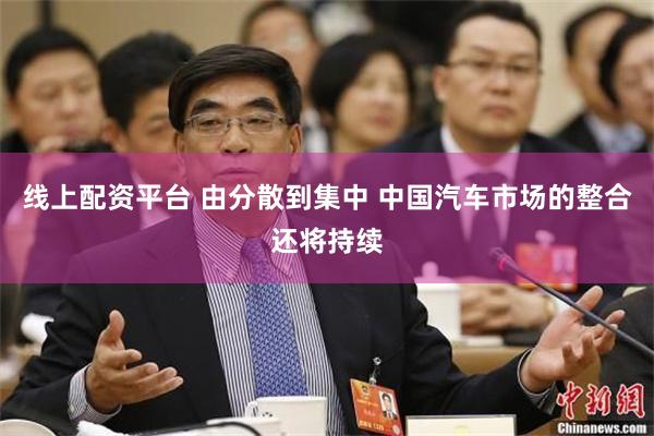 线上配资平台 由分散到集中 中国汽车市场的整合还将持续