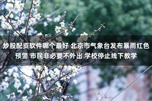 炒股配资软件哪个最好 北京市气象台发布暴雨红色预警 市民非必要不外出 学校停止线下教学